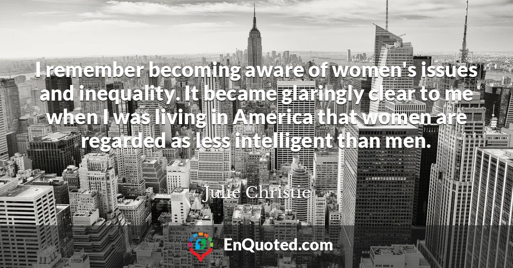 I remember becoming aware of women's issues and inequality. It became glaringly clear to me when I was living in America that women are regarded as less intelligent than men.