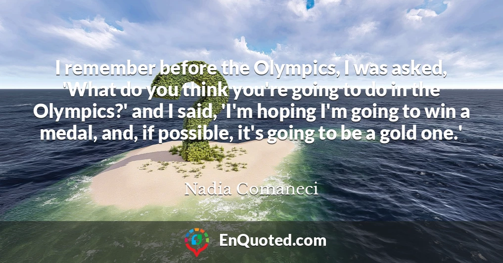 I remember before the Olympics, I was asked, 'What do you think you're going to do in the Olympics?' and I said, 'I'm hoping I'm going to win a medal, and, if possible, it's going to be a gold one.'