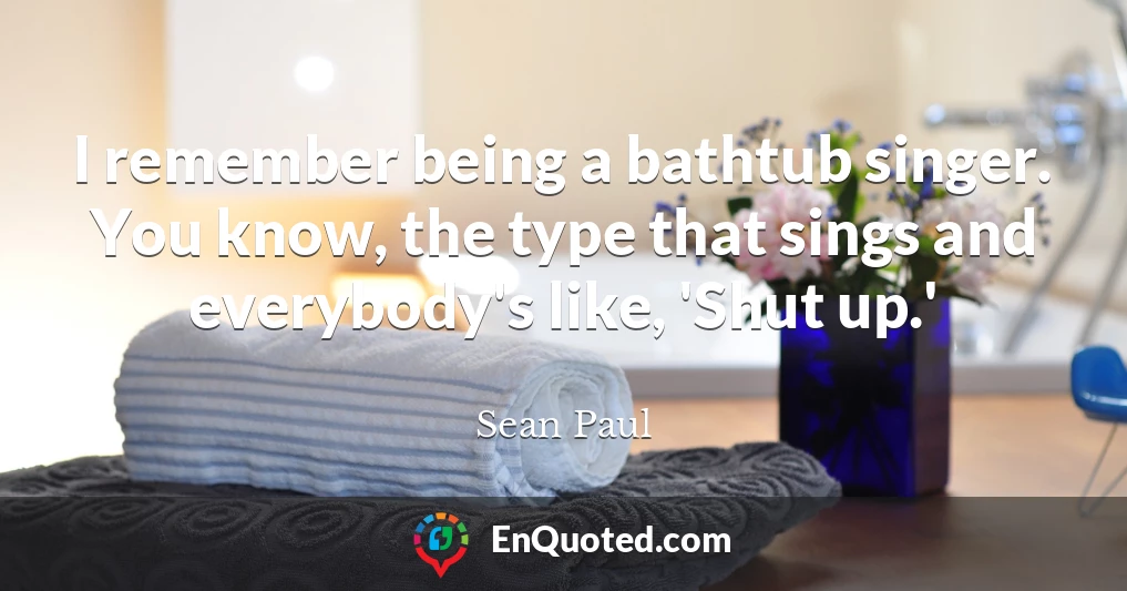 I remember being a bathtub singer. You know, the type that sings and everybody's like, 'Shut up.'