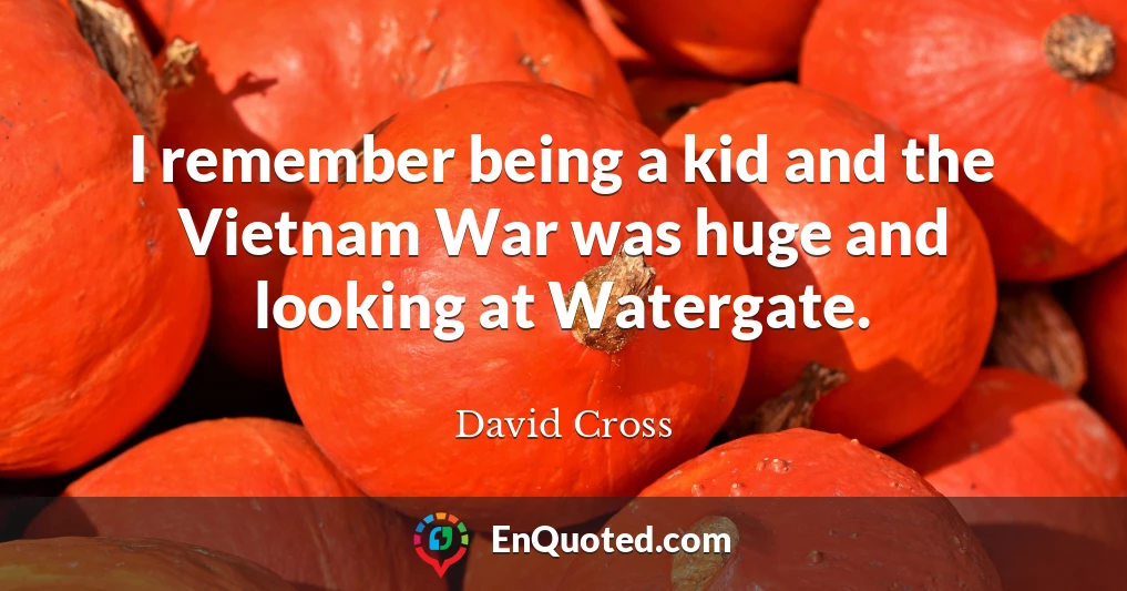 I remember being a kid and the Vietnam War was huge and looking at Watergate.