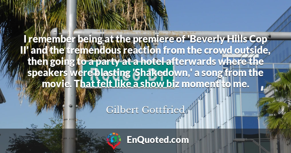 I remember being at the premiere of 'Beverly Hills Cop II' and the tremendous reaction from the crowd outside, then going to a party at a hotel afterwards where the speakers were blasting 'Shakedown,' a song from the movie. That felt like a show biz moment to me.