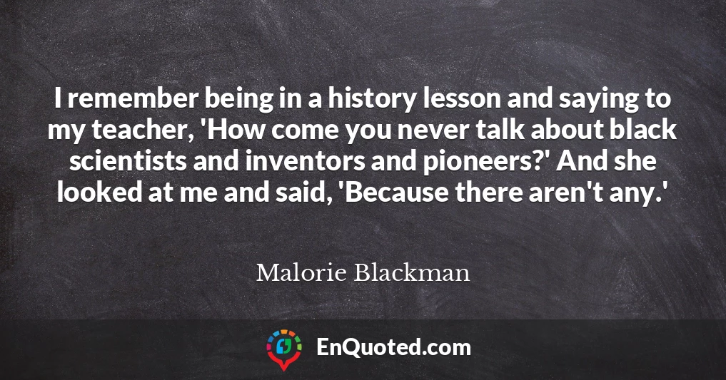 I remember being in a history lesson and saying to my teacher, 'How come you never talk about black scientists and inventors and pioneers?' And she looked at me and said, 'Because there aren't any.'