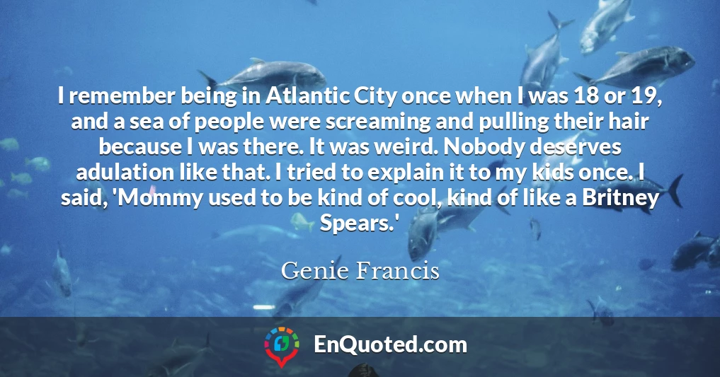I remember being in Atlantic City once when I was 18 or 19, and a sea of people were screaming and pulling their hair because I was there. It was weird. Nobody deserves adulation like that. I tried to explain it to my kids once. I said, 'Mommy used to be kind of cool, kind of like a Britney Spears.'