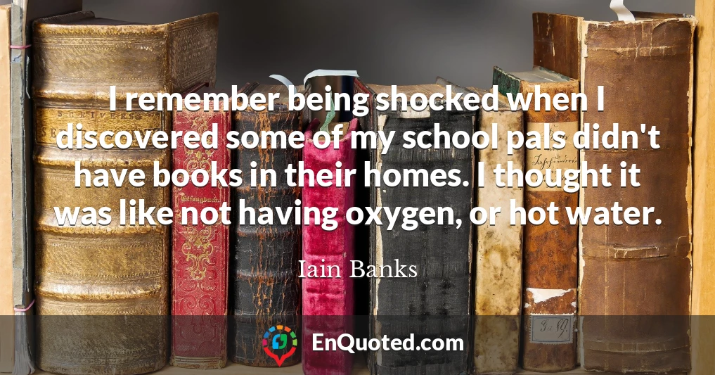 I remember being shocked when I discovered some of my school pals didn't have books in their homes. I thought it was like not having oxygen, or hot water.