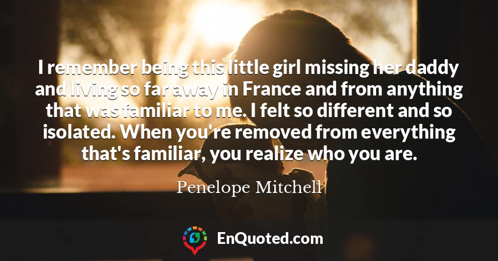 I remember being this little girl missing her daddy and living so far away in France and from anything that was familiar to me. I felt so different and so isolated. When you're removed from everything that's familiar, you realize who you are.