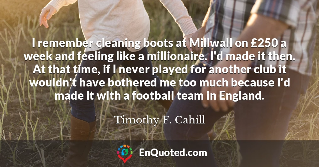 I remember cleaning boots at Millwall on £250 a week and feeling like a millionaire. I'd made it then. At that time, if I never played for another club it wouldn't have bothered me too much because I'd made it with a football team in England.