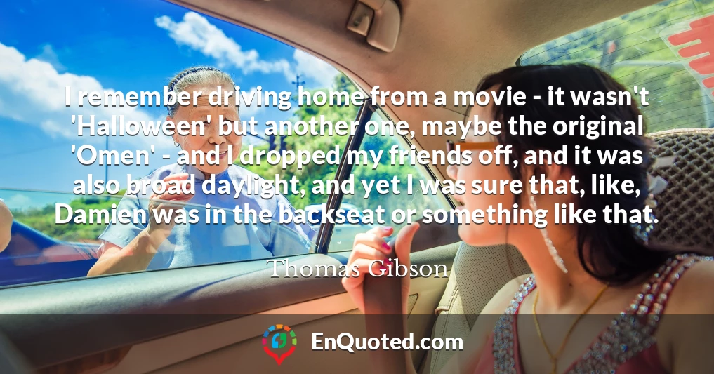 I remember driving home from a movie - it wasn't 'Halloween' but another one, maybe the original 'Omen' - and I dropped my friends off, and it was also broad daylight, and yet I was sure that, like, Damien was in the backseat or something like that.