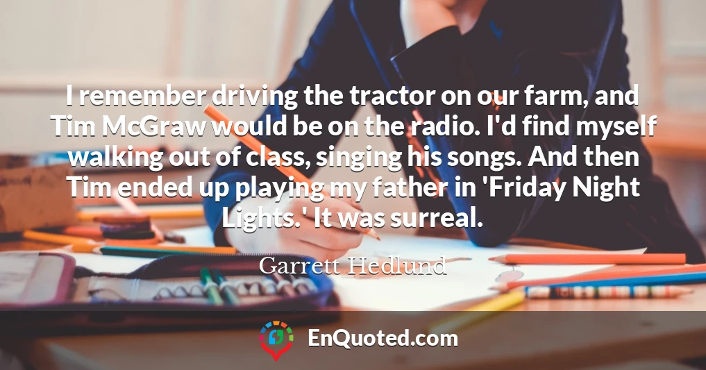 I remember driving the tractor on our farm, and Tim McGraw would be on the radio. I'd find myself walking out of class, singing his songs. And then Tim ended up playing my father in 'Friday Night Lights.' It was surreal.