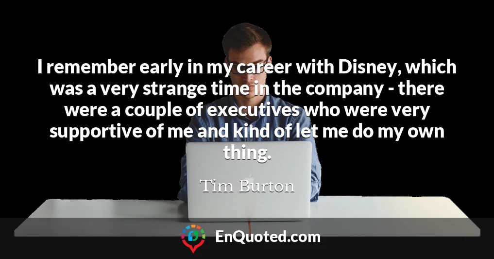 I remember early in my career with Disney, which was a very strange time in the company - there were a couple of executives who were very supportive of me and kind of let me do my own thing.