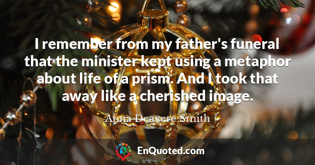 I remember from my father's funeral that the minister kept using a metaphor about life of a prism. And I took that away like a cherished image.