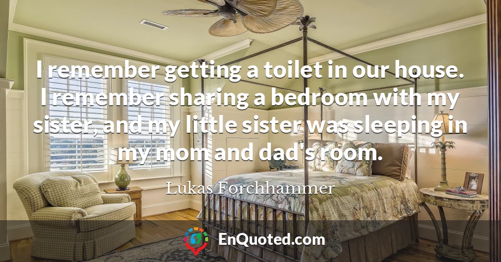 I remember getting a toilet in our house. I remember sharing a bedroom with my sister, and my little sister was sleeping in my mom and dad's room.