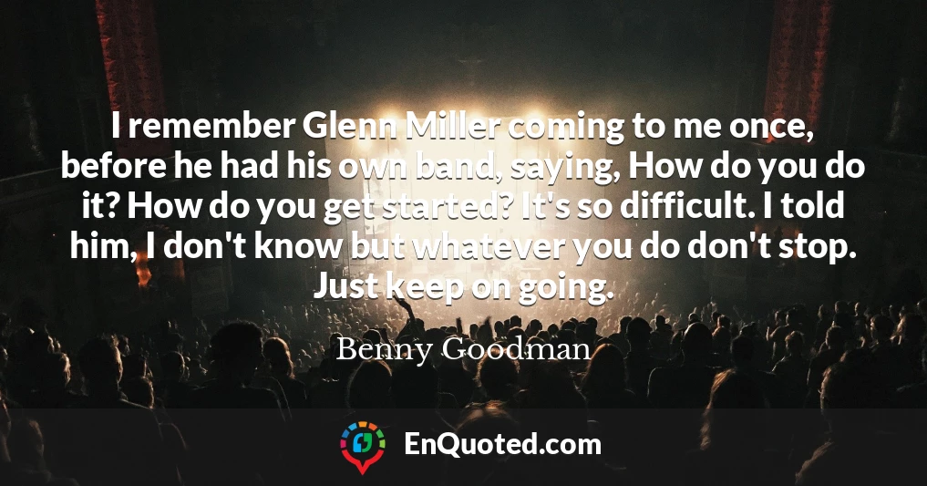 I remember Glenn Miller coming to me once, before he had his own band, saying, How do you do it? How do you get started? It's so difficult. I told him, I don't know but whatever you do don't stop. Just keep on going.