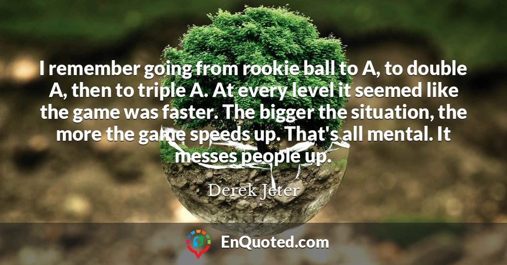 I remember going from rookie ball to A, to double A, then to triple A. At every level it seemed like the game was faster. The bigger the situation, the more the game speeds up. That's all mental. It messes people up.