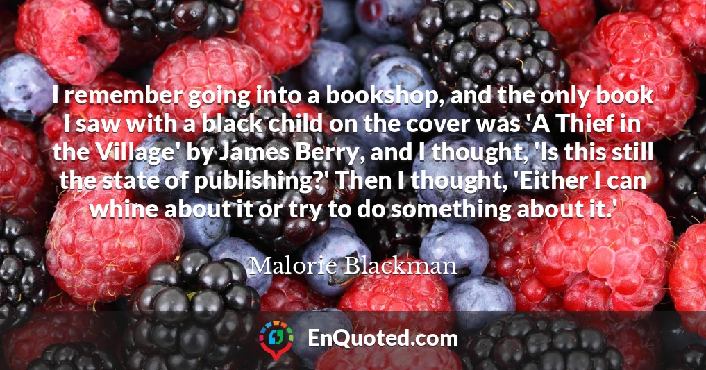 I remember going into a bookshop, and the only book I saw with a black child on the cover was 'A Thief in the Village' by James Berry, and I thought, 'Is this still the state of publishing?' Then I thought, 'Either I can whine about it or try to do something about it.'