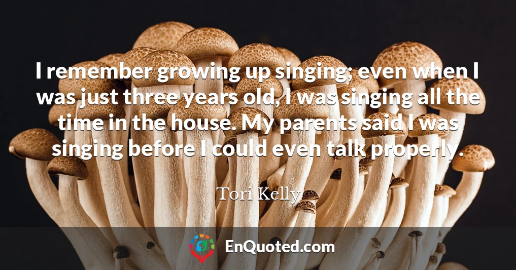 I remember growing up singing; even when I was just three years old, I was singing all the time in the house. My parents said I was singing before I could even talk properly.