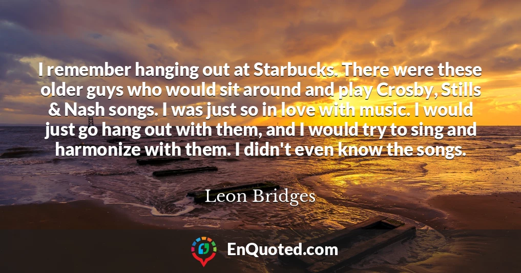 I remember hanging out at Starbucks. There were these older guys who would sit around and play Crosby, Stills & Nash songs. I was just so in love with music. I would just go hang out with them, and I would try to sing and harmonize with them. I didn't even know the songs.