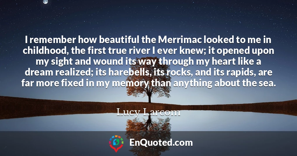 I remember how beautiful the Merrimac looked to me in childhood, the first true river I ever knew; it opened upon my sight and wound its way through my heart like a dream realized; its harebells, its rocks, and its rapids, are far more fixed in my memory than anything about the sea.