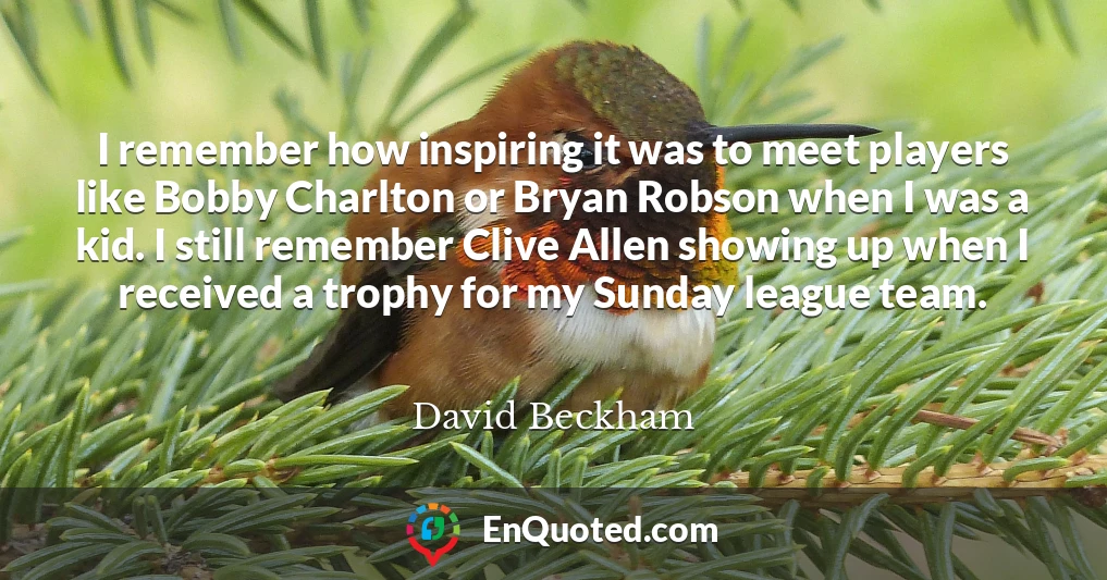 I remember how inspiring it was to meet players like Bobby Charlton or Bryan Robson when I was a kid. I still remember Clive Allen showing up when I received a trophy for my Sunday league team.