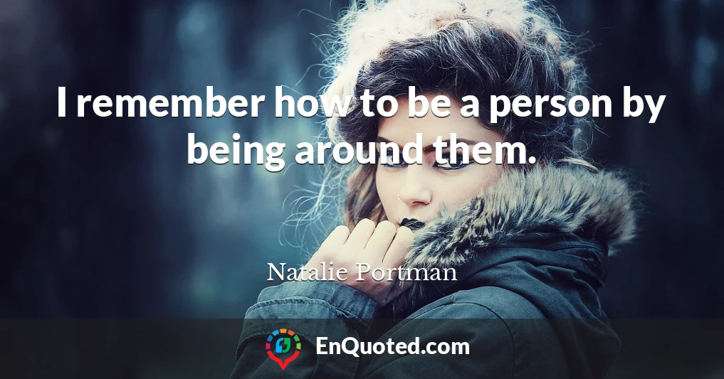 I remember how to be a person by being around them.