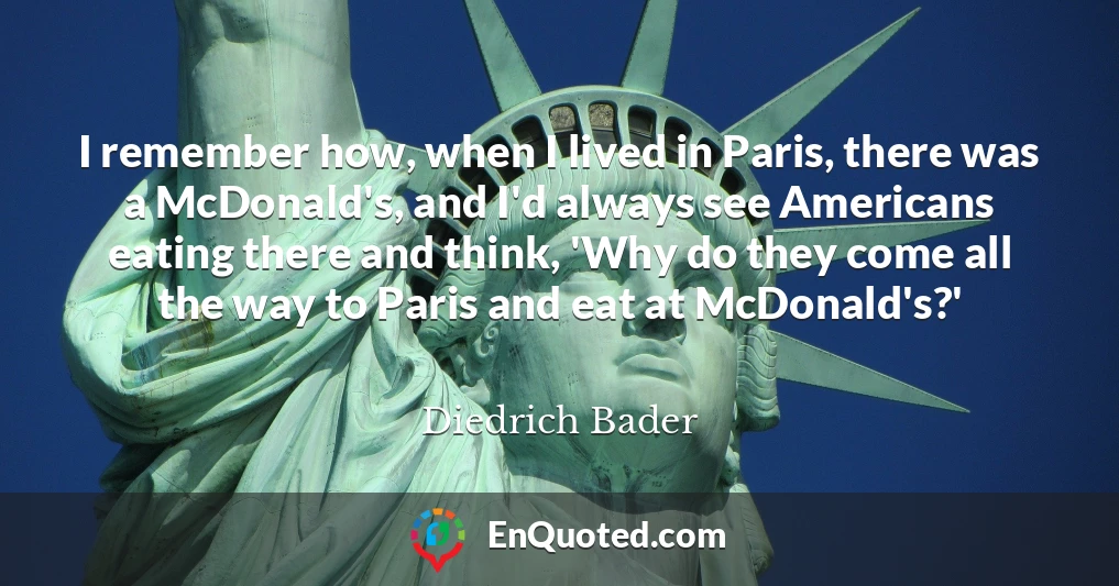 I remember how, when I lived in Paris, there was a McDonald's, and I'd always see Americans eating there and think, 'Why do they come all the way to Paris and eat at McDonald's?'