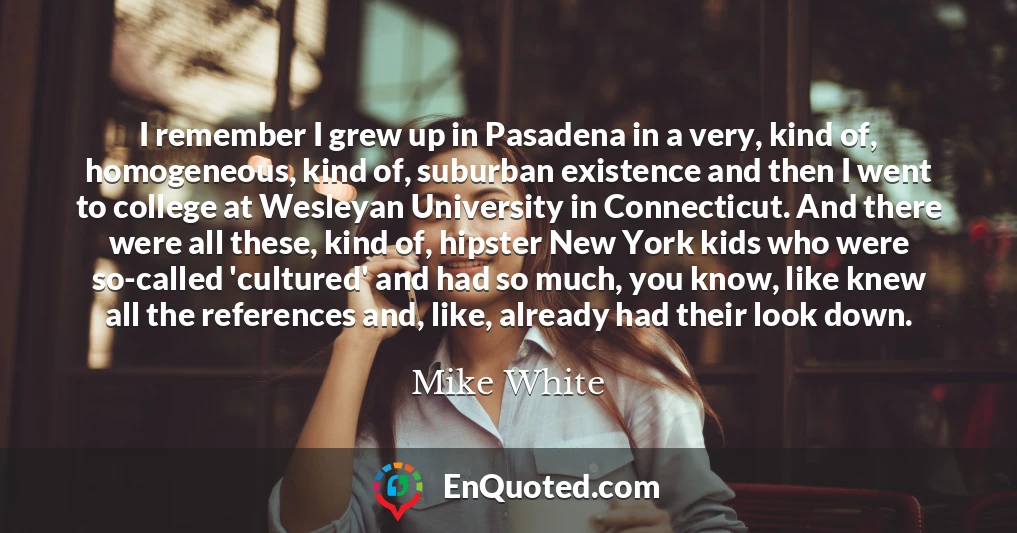 I remember I grew up in Pasadena in a very, kind of, homogeneous, kind of, suburban existence and then I went to college at Wesleyan University in Connecticut. And there were all these, kind of, hipster New York kids who were so-called 'cultured' and had so much, you know, like knew all the references and, like, already had their look down.