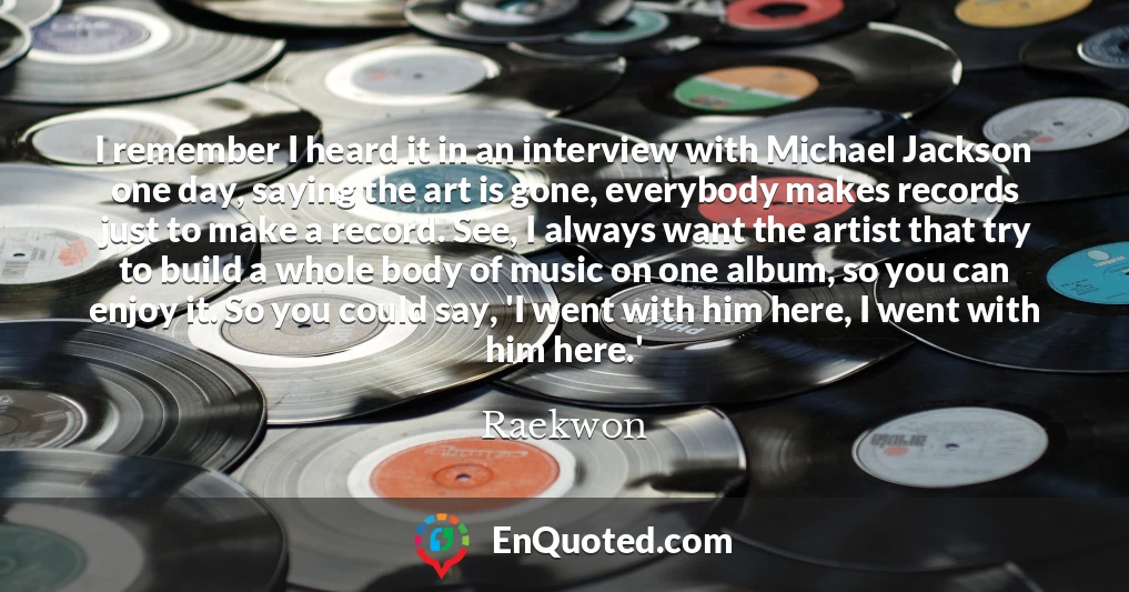 I remember I heard it in an interview with Michael Jackson one day, saying the art is gone, everybody makes records just to make a record. See, I always want the artist that try to build a whole body of music on one album, so you can enjoy it. So you could say, 'I went with him here, I went with him here.'
