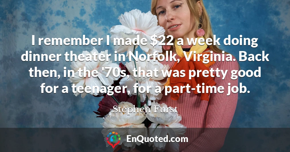 I remember I made $22 a week doing dinner theater in Norfolk, Virginia. Back then, in the '70s, that was pretty good for a teenager, for a part-time job.