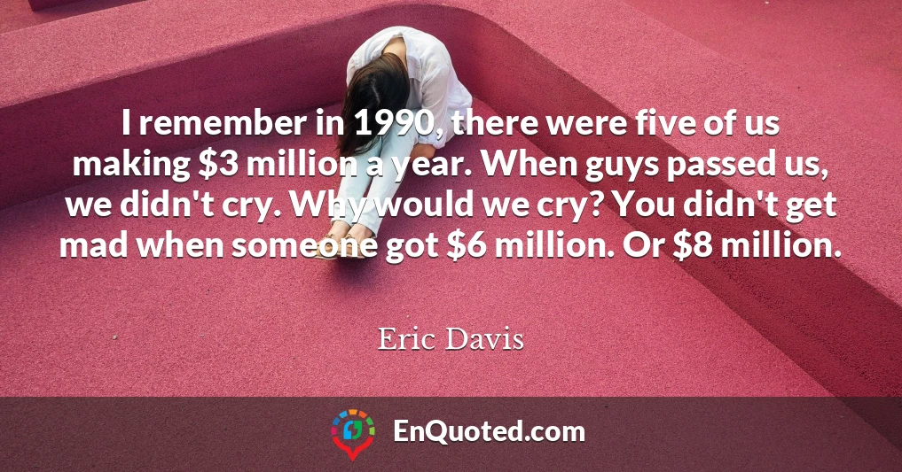 I remember in 1990, there were five of us making $3 million a year. When guys passed us, we didn't cry. Why would we cry? You didn't get mad when someone got $6 million. Or $8 million.