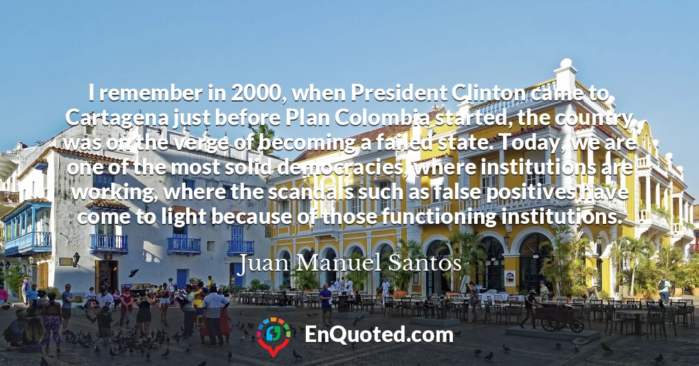 I remember in 2000, when President Clinton came to Cartagena just before Plan Colombia started, the country was on the verge of becoming a failed state. Today, we are one of the most solid democracies, where institutions are working, where the scandals such as false positives have come to light because of those functioning institutions.