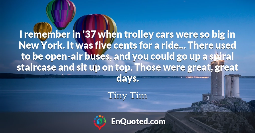 I remember in '37 when trolley cars were so big in New York. It was five cents for a ride... There used to be open-air buses, and you could go up a spiral staircase and sit up on top. Those were great, great days.