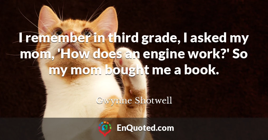 I remember in third grade, I asked my mom, 'How does an engine work?' So my mom bought me a book.