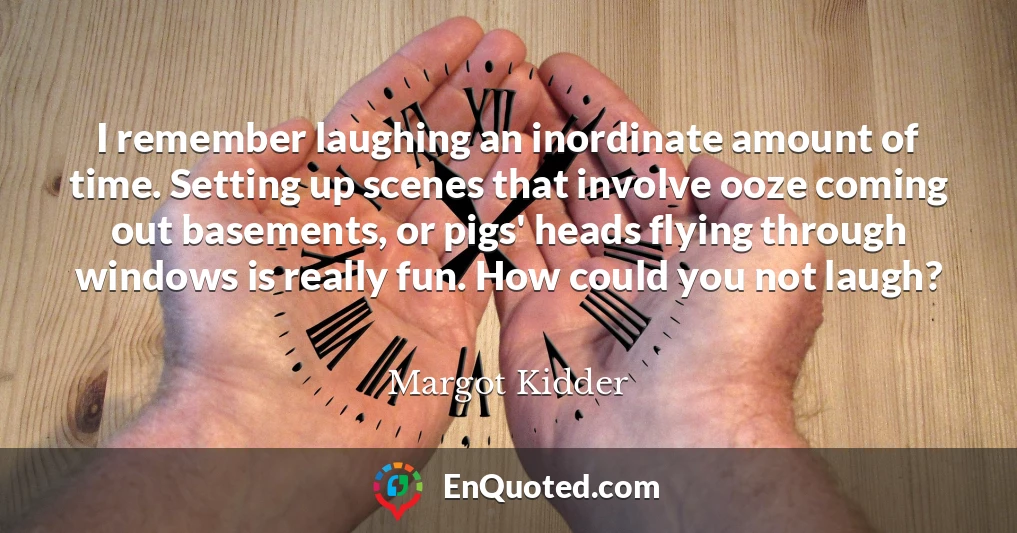 I remember laughing an inordinate amount of time. Setting up scenes that involve ooze coming out basements, or pigs' heads flying through windows is really fun. How could you not laugh?