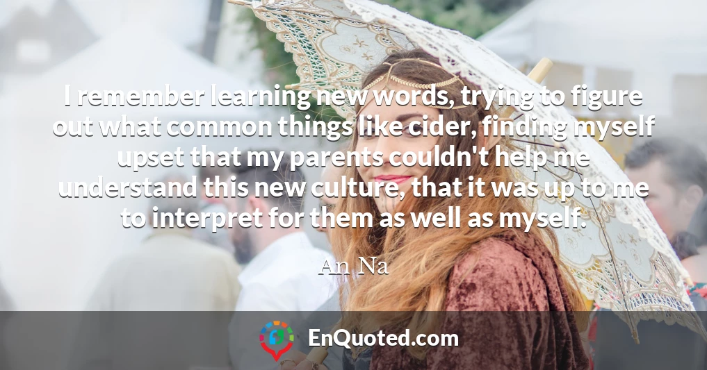 I remember learning new words, trying to figure out what common things like cider, finding myself upset that my parents couldn't help me understand this new culture, that it was up to me to interpret for them as well as myself.