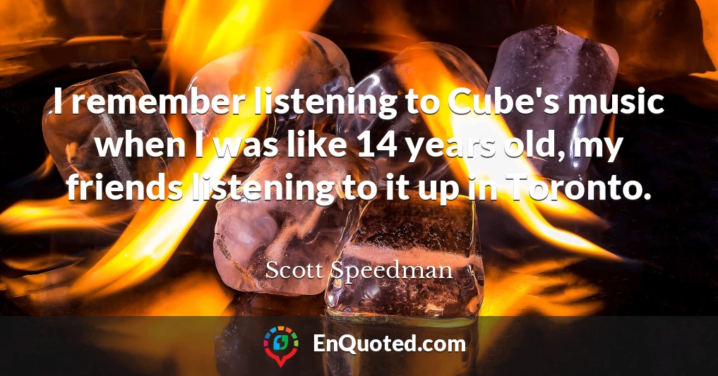 I remember listening to Cube's music when I was like 14 years old, my friends listening to it up in Toronto.