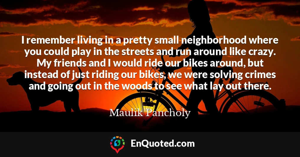 I remember living in a pretty small neighborhood where you could play in the streets and run around like crazy. My friends and I would ride our bikes around, but instead of just riding our bikes, we were solving crimes and going out in the woods to see what lay out there.