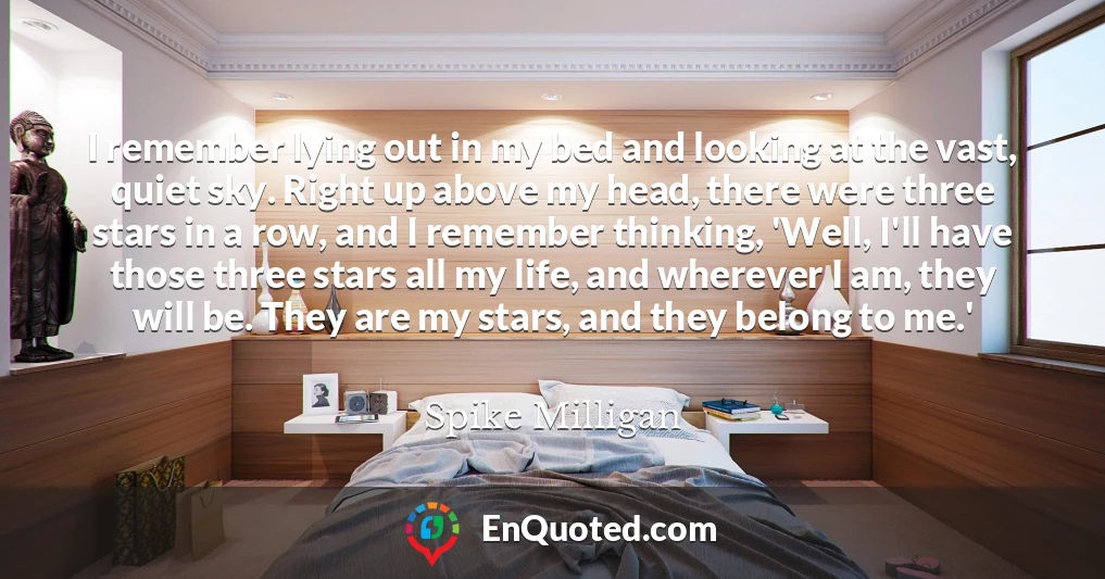 I remember lying out in my bed and looking at the vast, quiet sky. Right up above my head, there were three stars in a row, and I remember thinking, 'Well, I'll have those three stars all my life, and wherever I am, they will be. They are my stars, and they belong to me.'