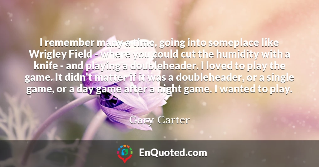 I remember many a time, going into someplace like Wrigley Field - where you could cut the humidity with a knife - and playing a doubleheader. I loved to play the game. It didn't matter if it was a doubleheader, or a single game, or a day game after a night game. I wanted to play.