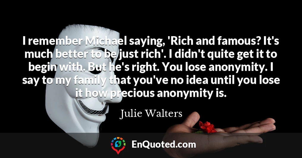 I remember Michael saying, 'Rich and famous? It's much better to be just rich'. I didn't quite get it to begin with. But he's right. You lose anonymity. I say to my family that you've no idea until you lose it how precious anonymity is.