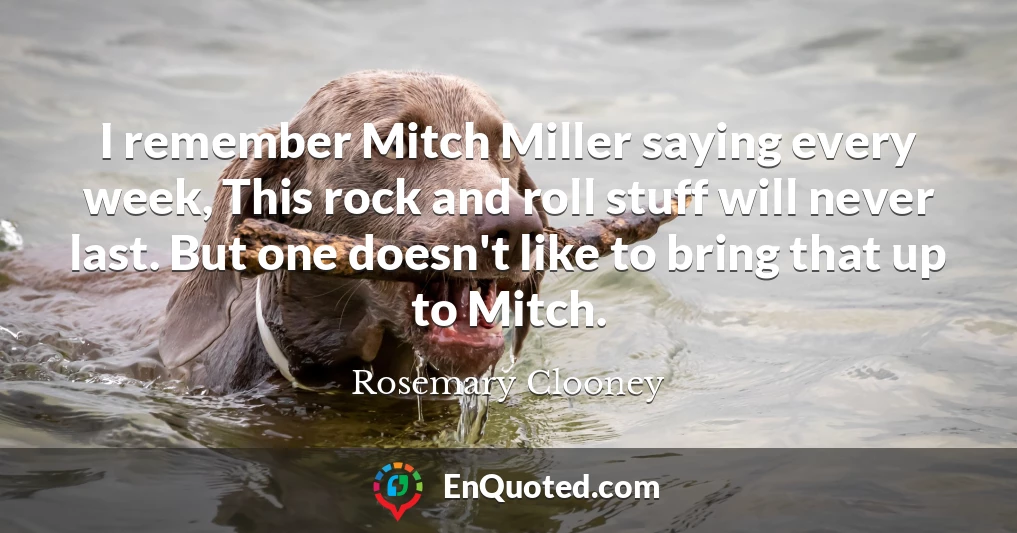 I remember Mitch Miller saying every week, This rock and roll stuff will never last. But one doesn't like to bring that up to Mitch.