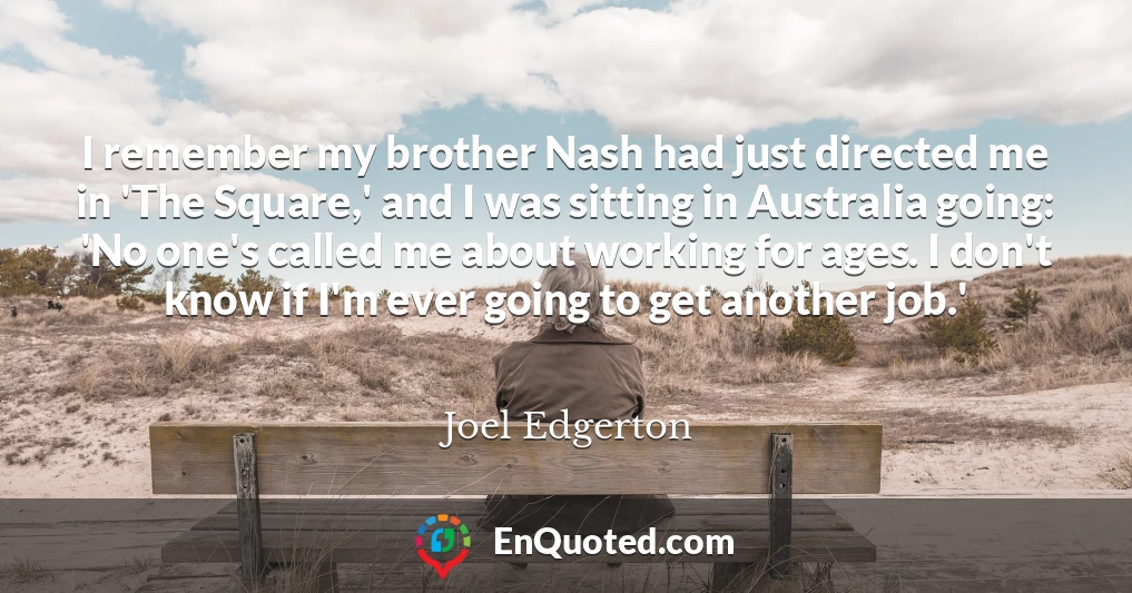 I remember my brother Nash had just directed me in 'The Square,' and I was sitting in Australia going: 'No one's called me about working for ages. I don't know if I'm ever going to get another job.'