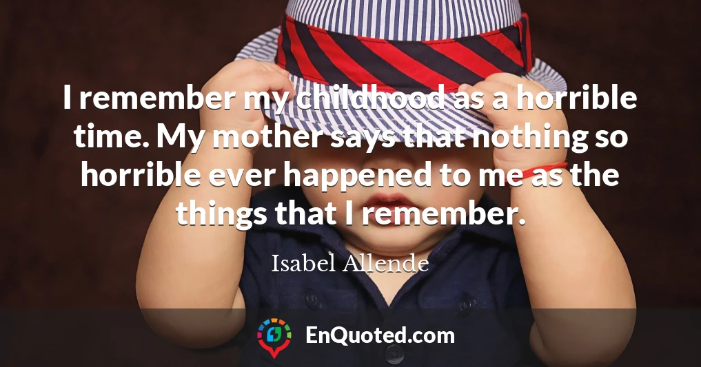 I remember my childhood as a horrible time. My mother says that nothing so horrible ever happened to me as the things that I remember.