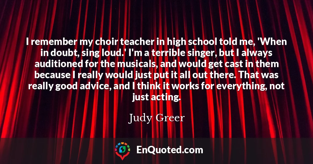 I remember my choir teacher in high school told me, 'When in doubt, sing loud.' I'm a terrible singer, but I always auditioned for the musicals, and would get cast in them because I really would just put it all out there. That was really good advice, and I think it works for everything, not just acting.