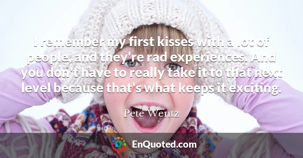I remember my first kisses with a lot of people, and they're rad experiences. And you don't have to really take it to that next level because that's what keeps it exciting.