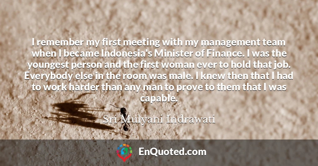 I remember my first meeting with my management team when I became Indonesia's Minister of Finance. I was the youngest person and the first woman ever to hold that job. Everybody else in the room was male. I knew then that I had to work harder than any man to prove to them that I was capable.