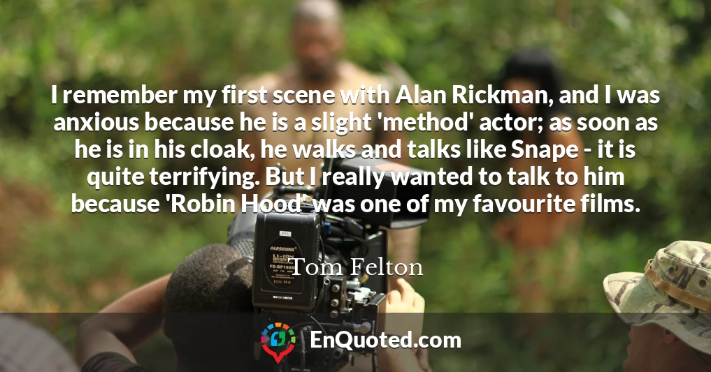 I remember my first scene with Alan Rickman, and I was anxious because he is a slight 'method' actor; as soon as he is in his cloak, he walks and talks like Snape - it is quite terrifying. But I really wanted to talk to him because 'Robin Hood' was one of my favourite films.