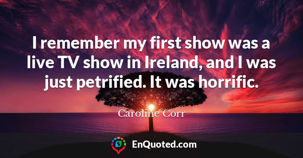 I remember my first show was a live TV show in Ireland, and I was just petrified. It was horrific.