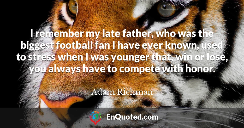 I remember my late father, who was the biggest football fan I have ever known, used to stress when I was younger that, win or lose, you always have to compete with honor.