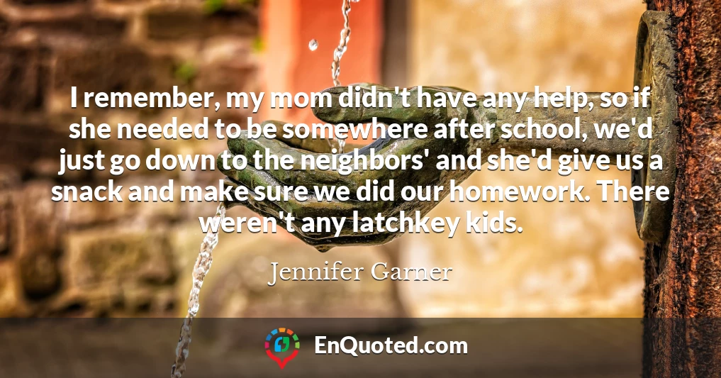 I remember, my mom didn't have any help, so if she needed to be somewhere after school, we'd just go down to the neighbors' and she'd give us a snack and make sure we did our homework. There weren't any latchkey kids.