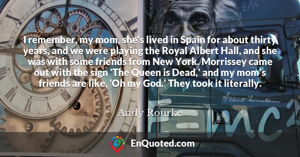 I remember, my mom, she's lived in Spain for about thirty years, and we were playing the Royal Albert Hall, and she was with some friends from New York. Morrissey came out with the sign 'The Queen is Dead,' and my mom's friends are like, 'Oh my God.' They took it literally.