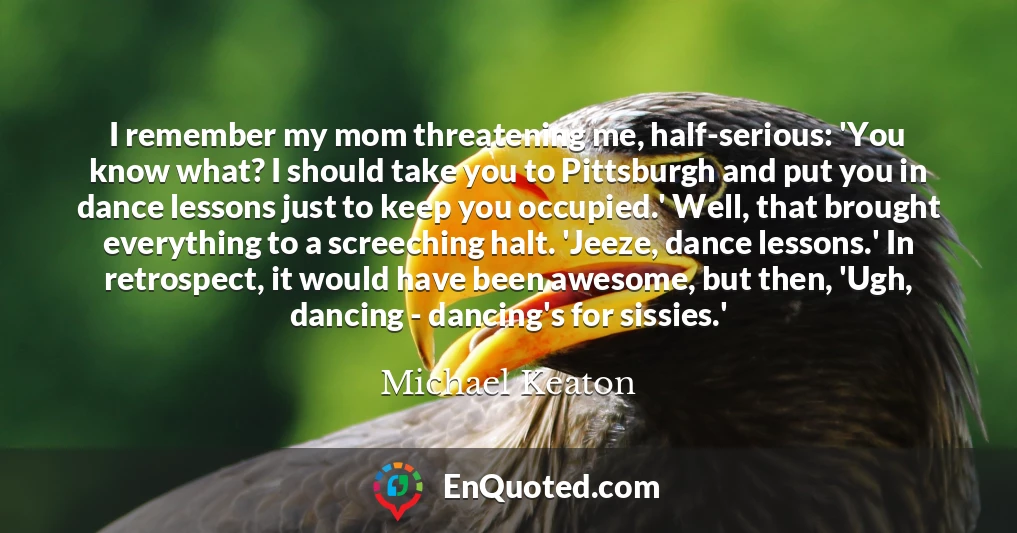 I remember my mom threatening me, half-serious: 'You know what? I should take you to Pittsburgh and put you in dance lessons just to keep you occupied.' Well, that brought everything to a screeching halt. 'Jeeze, dance lessons.' In retrospect, it would have been awesome, but then, 'Ugh, dancing - dancing's for sissies.'